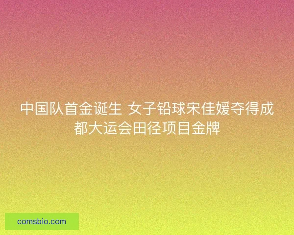 中国队首金诞生 女子铅球宋佳媛夺得成都大运会田径项目金牌